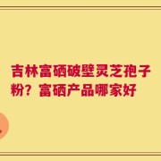 吉林富硒破壁灵芝孢子粉？富硒产品哪家好