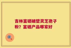 吉林富硒破壁灵芝孢子粉？富硒产品哪家好