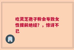 吃灵芝孢子粉会导致女性提前绝经？，惊讶不已