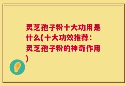 灵芝孢子粉十大功用是什么(十大功效推荐：灵芝孢子粉的神奇作用)