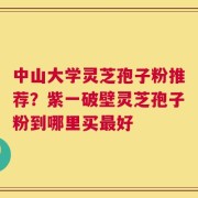 中山大学灵芝孢子粉推荐？紫一破壁灵芝孢子粉到哪里买最好