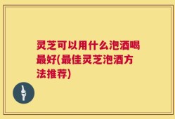 灵芝可以用什么泡酒喝最好(最佳灵芝泡酒方法推荐)
