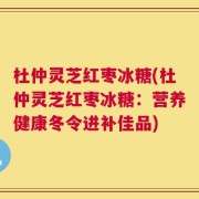杜仲灵芝红枣冰糖(杜仲灵芝红枣冰糖：营养健康冬令进补佳品)