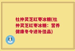 杜仲灵芝红枣冰糖(杜仲灵芝红枣冰糖：营养健康冬令进补佳品)