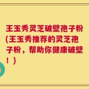 王玉秀灵芝破壁孢子粉(王玉秀推荐的灵芝孢子粉，帮助你健康破壁！)