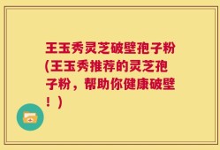 王玉秀灵芝破壁孢子粉(王玉秀推荐的灵芝孢子粉，帮助你健康破壁！)