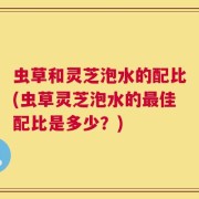 虫草和灵芝泡水的配比(虫草灵芝泡水的最佳配比是多少？)
