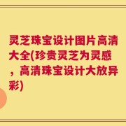 灵芝珠宝设计图片高清大全(珍贵灵芝为灵感，高清珠宝设计大放异彩)