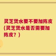灵芝煲水要不要加陈皮(灵芝煲水是否需要加陈皮？)
