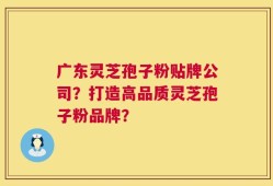 广东灵芝孢子粉贴牌公司？打造高品质灵芝孢子粉品牌？