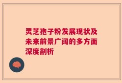 灵芝孢子粉发展现状及未来前景广阔的多方面深度剖析
