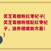 灵芝葛根粉红枣杞子(灵芝葛根粉搭配红枣杞子，滋养健康新方案！)