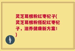 灵芝葛根粉红枣杞子(灵芝葛根粉搭配红枣杞子，滋养健康新方案！)