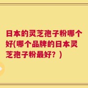 日本的灵芝孢子粉哪个好(哪个品牌的日本灵芝孢子粉最好？)