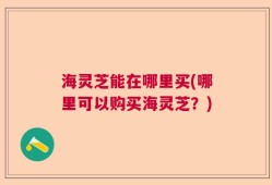 海灵芝能在哪里买(哪里可以购买海灵芝？)