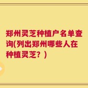 郑州灵芝种植户名单查询(列出郑州哪些人在种植灵芝？)