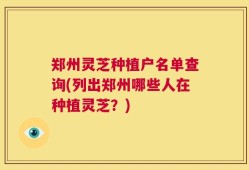 郑州灵芝种植户名单查询(列出郑州哪些人在种植灵芝？)