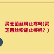 灵芝菌丝粉止疼吗(灵芝菌丝粉能止疼吗？)