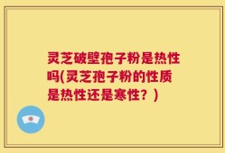 灵芝破壁孢子粉是热性吗(灵芝孢子粉的性质是热性还是寒性？)