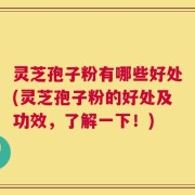 灵芝孢子粉有哪些好处(灵芝孢子粉的好处及功效，了解一下！)