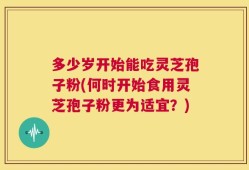 多少岁开始能吃灵芝孢子粉(何时开始食用灵芝孢子粉更为适宜？)