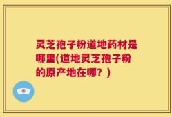 灵芝孢子粉道地药材是哪里(道地灵芝孢子粉的原产地在哪？)