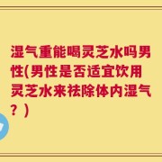 湿气重能喝灵芝水吗男性(男性是否适宜饮用灵芝水来祛除体内湿气？)