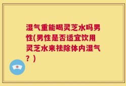 湿气重能喝灵芝水吗男性(男性是否适宜饮用灵芝水来祛除体内湿气？)