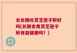 女长期吃灵芝孢子粉好吗(长期食用灵芝孢子粉有益健康吗？)