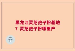 黑龙江灵芝孢子粉基地？灵芝孢子粉哪里产
