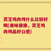 灵芝鸡肉炖什么比较好喝(美味健康，灵芝鸡肉炖品好口感)