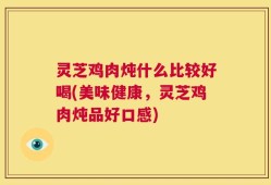 灵芝鸡肉炖什么比较好喝(美味健康，灵芝鸡肉炖品好口感)