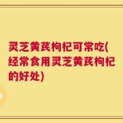 灵芝黄芪枸杞可常吃(经常食用灵芝黄芪枸杞的好处)