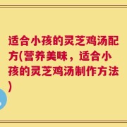 适合小孩的灵芝鸡汤配方(营养美味，适合小孩的灵芝鸡汤制作方法)