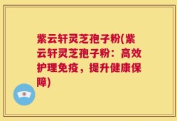 紫云轩灵芝孢子粉(紫云轩灵芝孢子粉：高效护理免疫，提升健康保障)