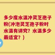 多少度水温冲灵芝孢子粉(冲泡灵芝孢子粉时水温有讲究？水温多少最适宜？)