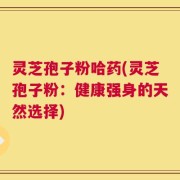 灵芝孢子粉哈药(灵芝孢子粉：健康强身的天然选择)