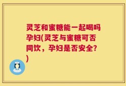 灵芝和蜜糖能一起喝吗孕妇(灵芝与蜜糖可否同饮，孕妇是否安全？)