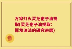 万家灯火灵芝孢子油提取(灵芝孢子油提取：挥发油法的研究进展)