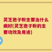 灵芝孢子粉主要治什么病好(灵芝孢子粉的主要功效及用途)
