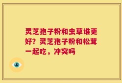 灵芝孢子粉和虫草谁更好？灵芝孢子粉和松茸一起吃，冲突吗