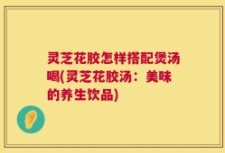 灵芝花胶怎样搭配煲汤喝(灵芝花胶汤：美味的养生饮品)