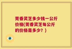 莞香灵芝多少钱一公斤价格(莞香灵芝每公斤的价格是多少？)