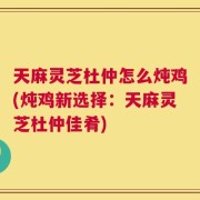 天麻灵芝杜仲怎么炖鸡(炖鸡新选择：天麻灵芝杜仲佳肴)