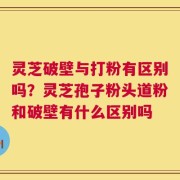 灵芝破壁与打粉有区别吗？灵芝孢子粉头道粉和破壁有什么区别吗