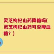 灵芝枸杞山药降糖吗(灵芝枸杞山药可否降血糖？)