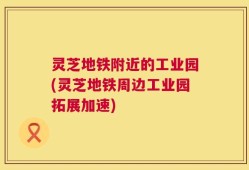 灵芝地铁附近的工业园(灵芝地铁周边工业园拓展加速)