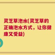 灵芝草泡水(灵芝草的正确泡水方式，让你健康又受益)