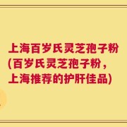上海百岁氏灵芝孢子粉(百岁氏灵芝孢子粉，上海推荐的护肝佳品)