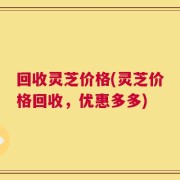 回收灵芝价格(灵芝价格回收，优惠多多)
